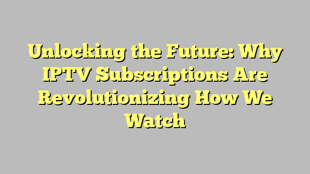 Unlocking the Future: Why IPTV Subscriptions Are Revolutionizing How We Watch